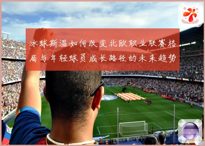 冰球斯温如何改变北欧职业联赛格局与年轻球员成长路径的未来趋势