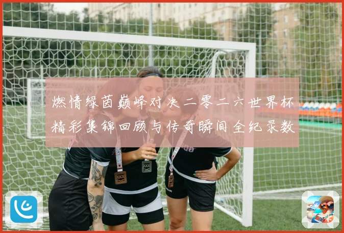 燃情绿茵巅峰对决二零二六世界杯精彩集锦回顾与传奇瞬间全纪录数据研判