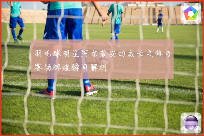 羽毛球明星阿尔菲安的成长之路与赛场辉煌瞬间解析
