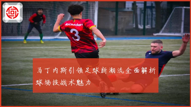 马丁内斯引领足球新潮流全面解析球场技战术魅力