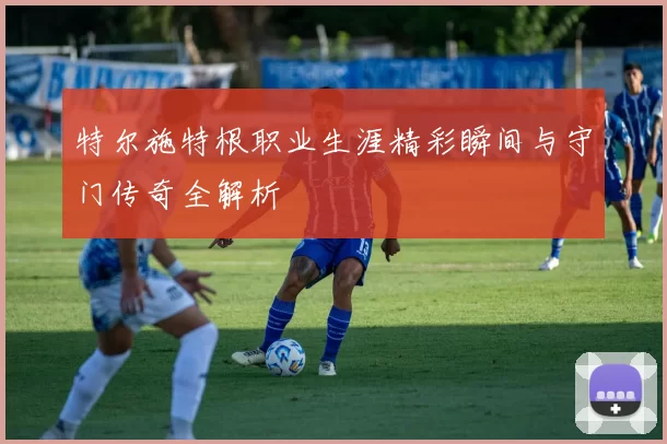 特尔施特根职业生涯精彩瞬间与守门传奇全解析