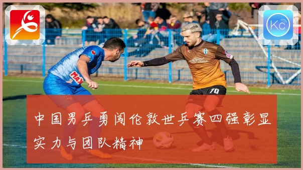 中国男乒勇闯伦敦世乒赛四强彰显实力与团队精神