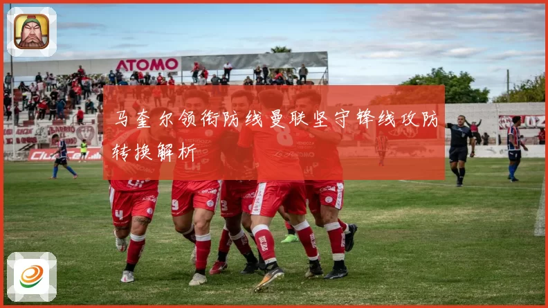 马奎尔领衔防线曼联坚守锋线攻防转换解析