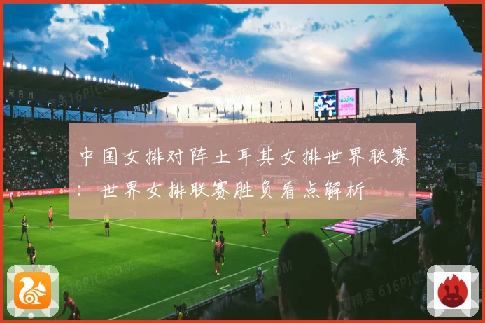 中国女排对阵土耳其女排世界联赛：世界女排联赛胜负看点解析