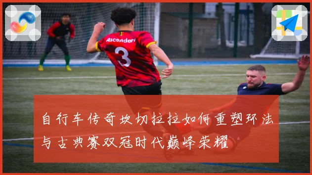 自行车传奇坎切拉拉如何重塑环法与古典赛双冠时代巅峰荣耀