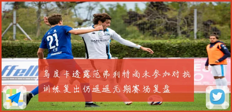 乌度卡透露范弗利特尚未参加对抗训练复出仍遥遥无期赛场复盘
