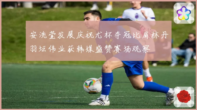 安洗莹发展庆祝尤杯夺冠比肩林丹羽坛伟业获韩媒盛赞赛场观察