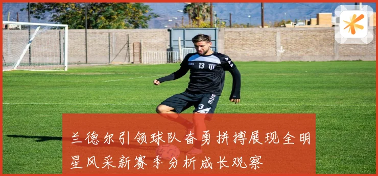 兰德尔引领球队奋勇拼搏展现全明星风采新赛季分析成长观察