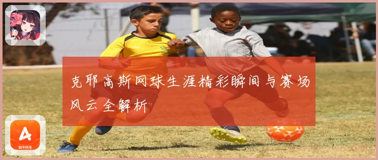 克耶高斯网球生涯精彩瞬间与赛场风云全解析