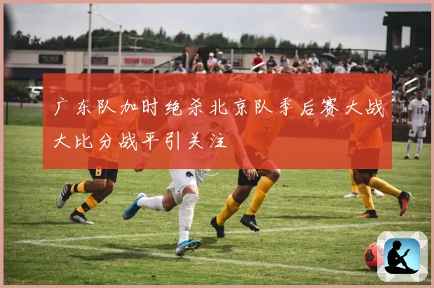 广东队加时绝杀北京队季后赛大战大比分战平引关注