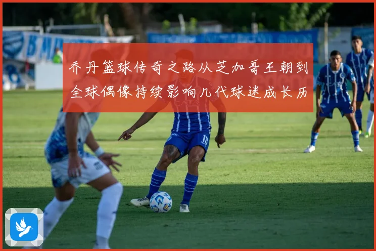 乔丹篮球传奇之路从芝加哥王朝到全球偶像持续影响几代球迷成长历程