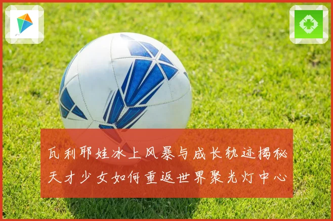瓦利耶娃冰上风暴与成长轨迹揭秘天才少女如何重返世界聚光灯中心