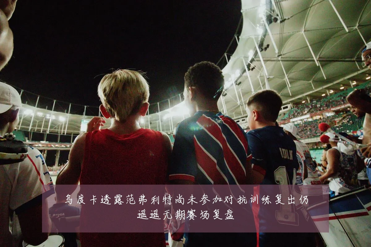 乌度卡透露范弗利特尚未参加对抗训练复出仍遥遥无期赛场复盘