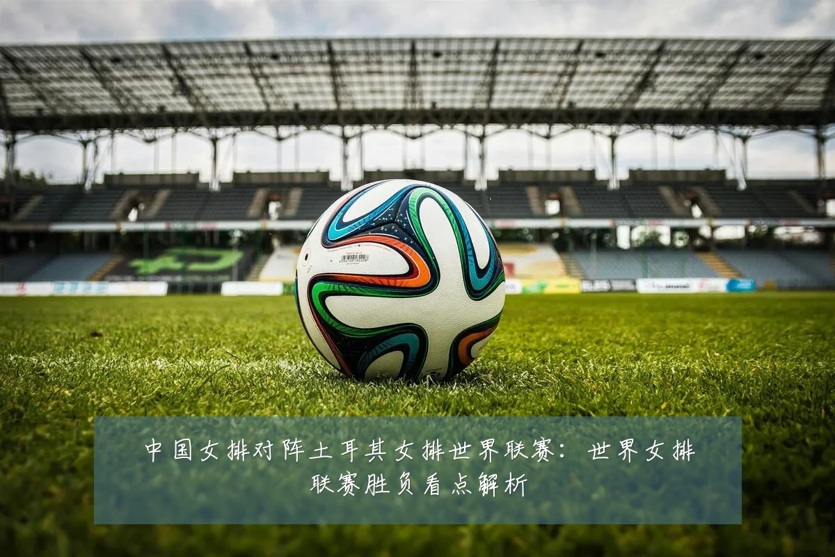 中国女排对阵土耳其女排世界联赛:世界女排联赛胜负看点解析