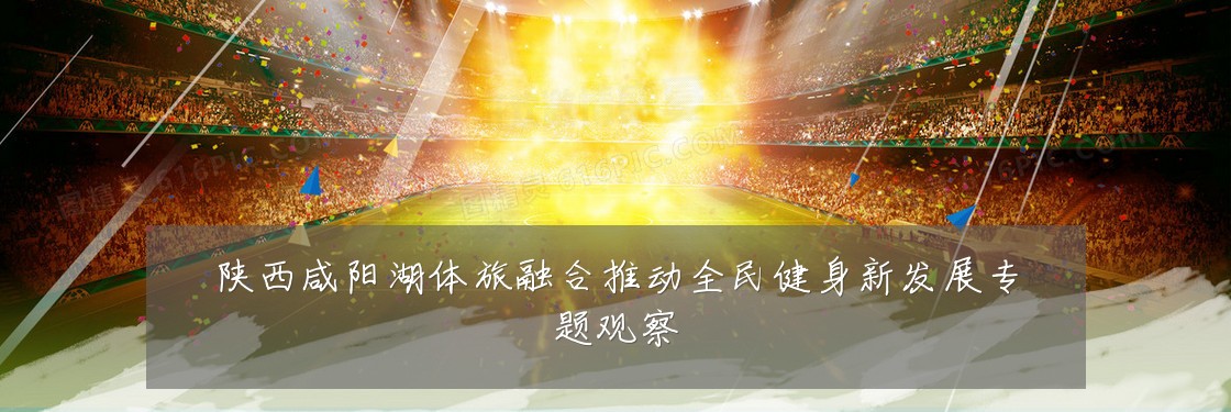 陕西咸阳湖体旅融合推动全民健身新发展专题观察